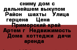 сниму дом с дальнейшем выкупом.  › Район ­ шахты › Улица ­ герцена  › Цена ­ 5 000 - Приморский край, Артем г. Недвижимость » Дома, коттеджи, дачи аренда   